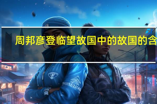 周邦彦登临望故国中的故国的含义