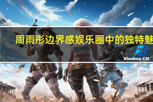 周雨彤边界感 娱乐圈中的独特魅力