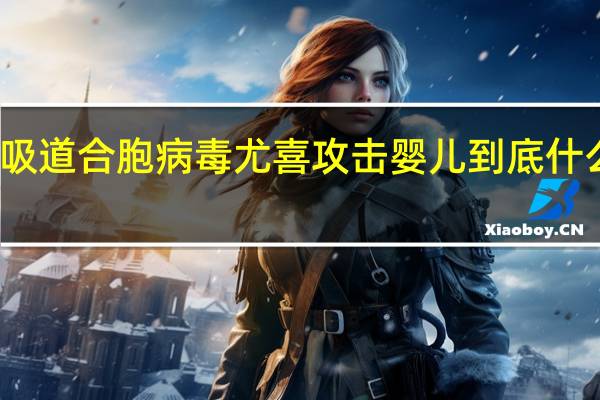 呼吸道合胞病毒尤喜攻击婴儿 到底什么情况嘞