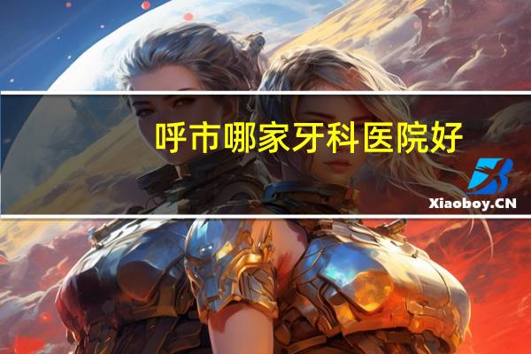 呼市哪家牙科医院好(呼和浩特口腔医院哪家好)