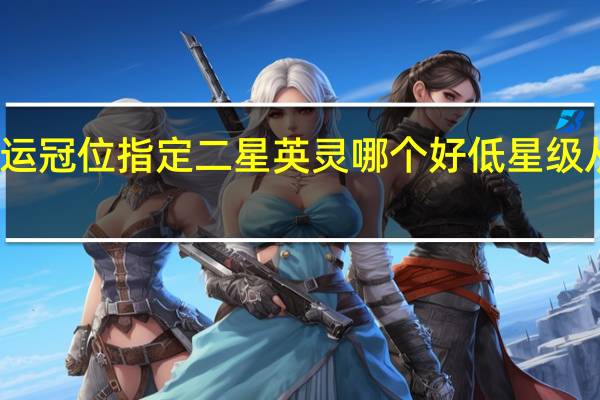 命运冠位指定二星英灵哪个好 低星级从者推荐