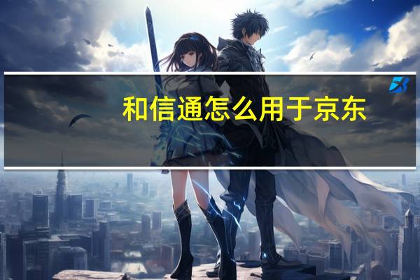 和信通怎么用于京东（和信通怎么在京东上用）