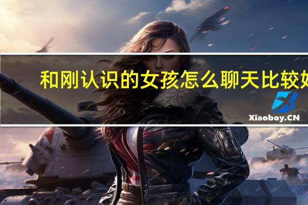 和刚认识的女孩怎么聊天比较好(和刚认识的女孩怎么聊天)