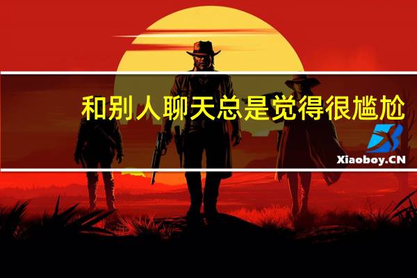 和别人聊天总是觉得很尴尬，不知道说什么，应该怎么办
