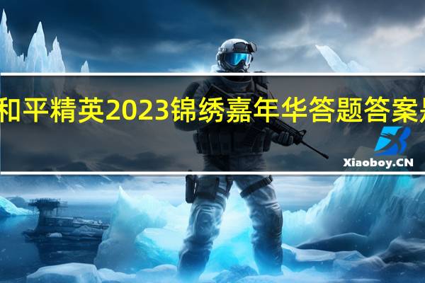 和平精英2023锦绣嘉年华答题答案是什么-和平精英锦绣嘉年华答案大全2023