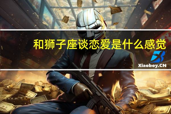 和狮子座谈恋爱是什么感觉（狮子座男生的恋爱方式）
