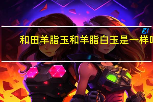 和田羊脂玉和羊脂白玉是一样吗(和田白玉是羊脂玉吗)