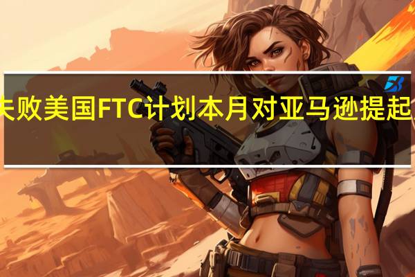 和解失败美国FTC计划本月对亚马逊提起反垄断诉讼