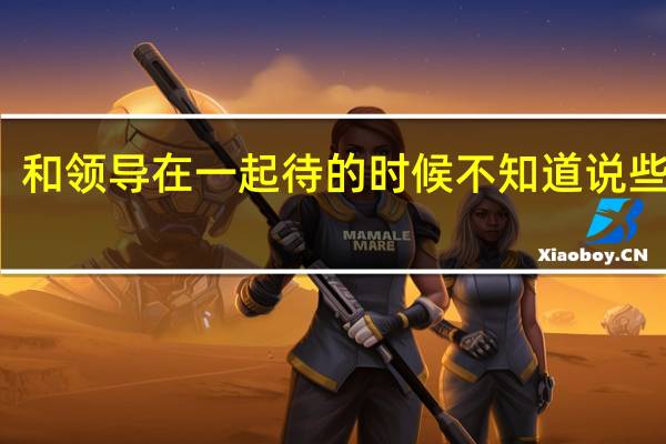 和领导在一起待的时候不知道说些什么，该怎么办
