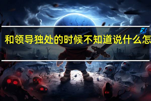 和领导独处的时候不知道说什么怎么办