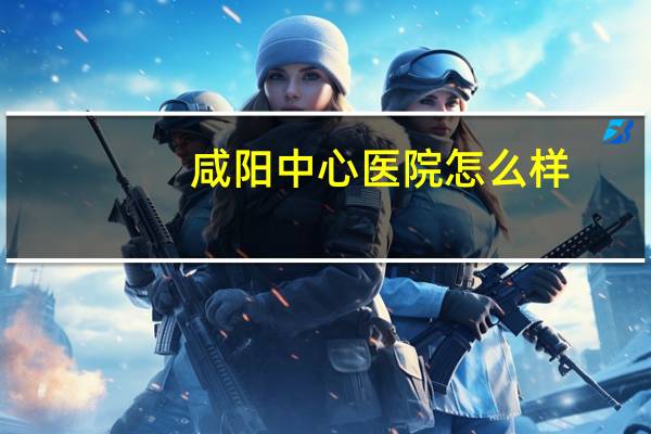 咸阳中心医院怎么样?咸阳中心医院的产科好不好