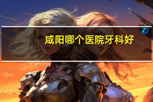 咸阳哪个医院牙科好?咸阳哪里牙科比较好