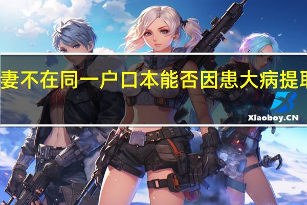 咸阳夫妻不在同一户口本能否因患大病提取配偶公积金