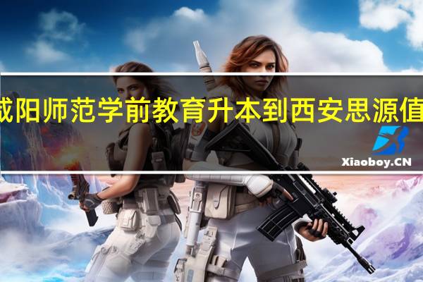 咸阳师范学前教育升本到西安思源值不値的