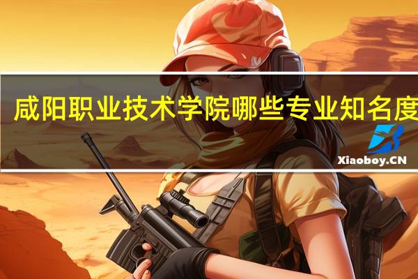 咸阳职业技术学院哪些专业知名度很高