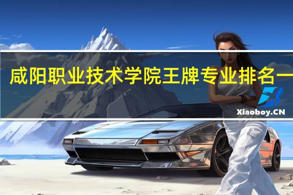 咸阳职业技术学院王牌专业排名一览表