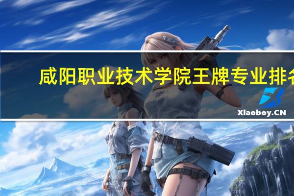 咸阳职业技术学院王牌专业排名