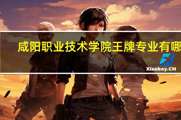 咸阳职业技术学院王牌专业有哪些