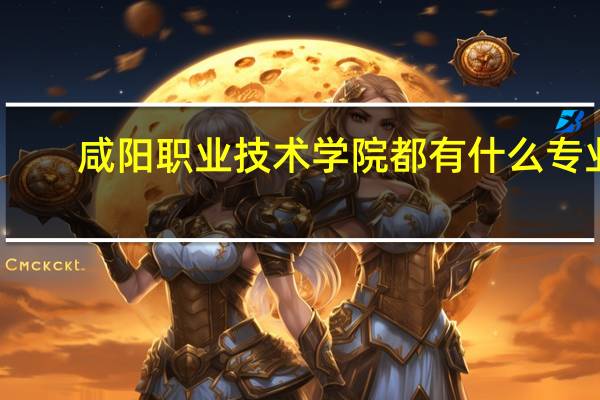 咸阳职业技术学院都有什么专业