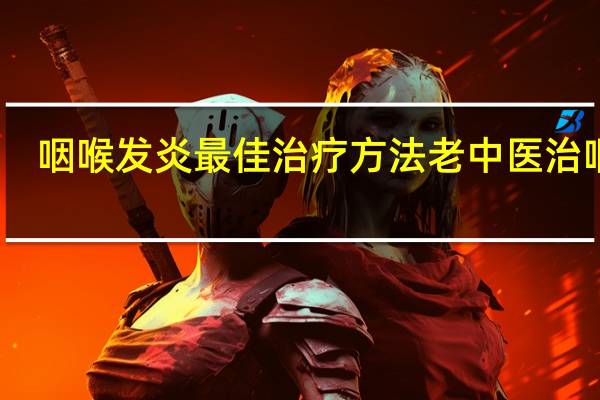 咽喉发炎最佳治疗方法老中医治咽炎（咽喉发炎最佳治疗方法）