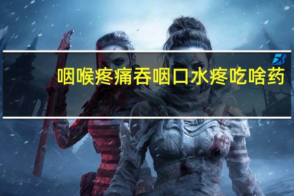咽喉疼痛吞咽口水疼吃啥药（咽喉疼痛吞咽口水疼吃什么药）
