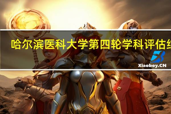 哈尔滨医科大学第四轮学科评估结果