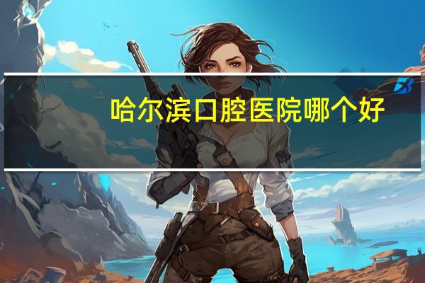 哈尔滨口腔医院哪个好?哈尔滨颌面外科医院哪家好