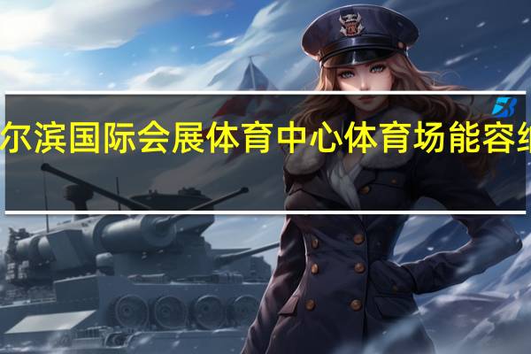 哈尔滨国际会展体育中心体育场能容纳多少人