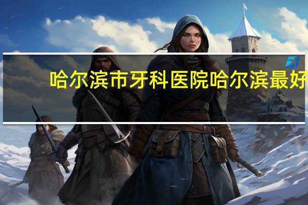 哈尔滨市牙科医院 哈尔滨最好的口腔科医院是哪