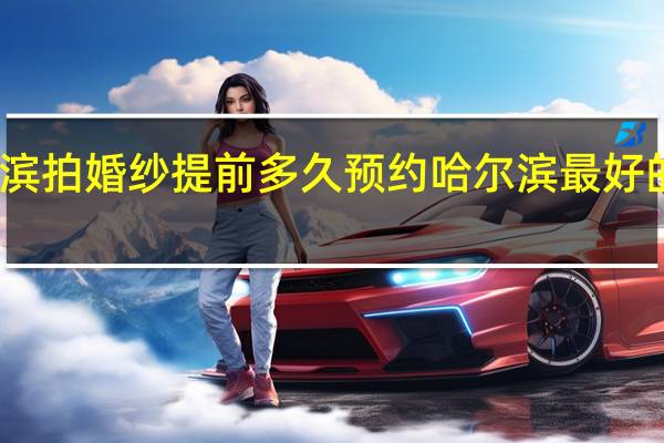 哈尔滨拍婚纱提前多久预约 哈尔滨最好的婚纱摄影