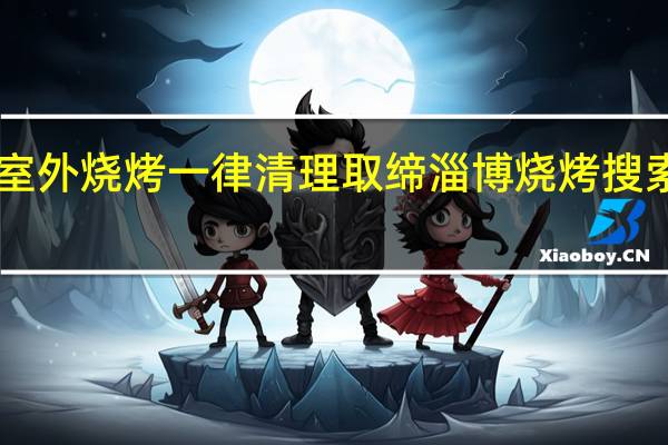 哈尔滨擅自室外烧烤一律清理取缔 淄博烧烤搜索量一周暴涨98倍