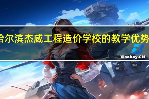 哈尔滨杰威工程造价学校的教学优势是什么