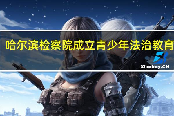 哈尔滨检察院成立青少年法治教育基地