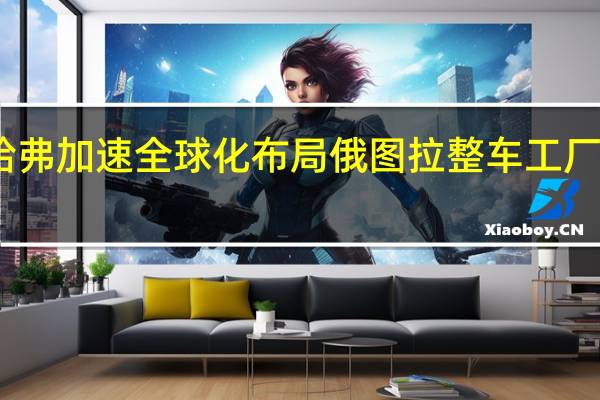 哈弗加速全球化布局 俄图拉整车工厂将投产