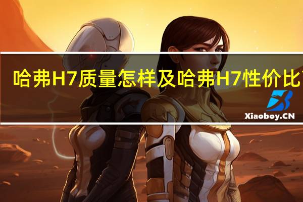哈弗H7质量怎样及哈弗H7性价比高吗