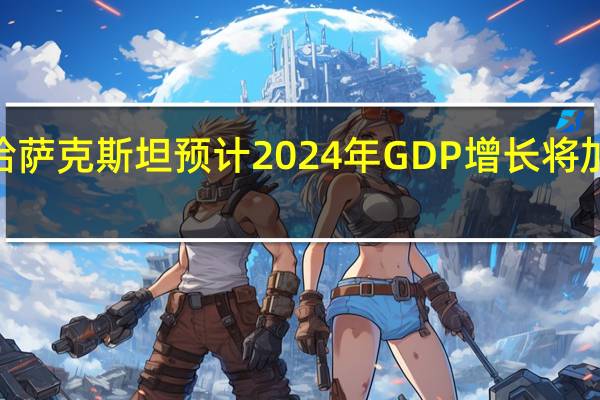 哈萨克斯坦预计2024年GDP增长将加速至5.3%预计2024年通胀率将扩大6%-8%计划明年生产9540万吨石油在2024年预算中预计石油价格为每桶80美元