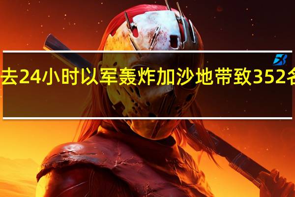 哈马斯称过去24小时以军轰炸加沙地带致352名巴勒斯坦人死亡