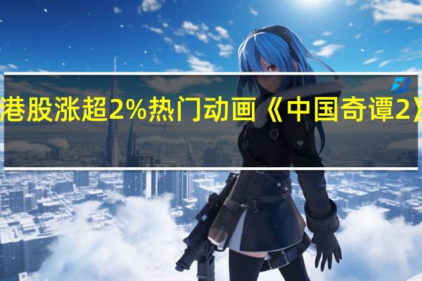 哔哩哔哩港股涨超2%热门动画《中国奇谭 2》制作正式启动