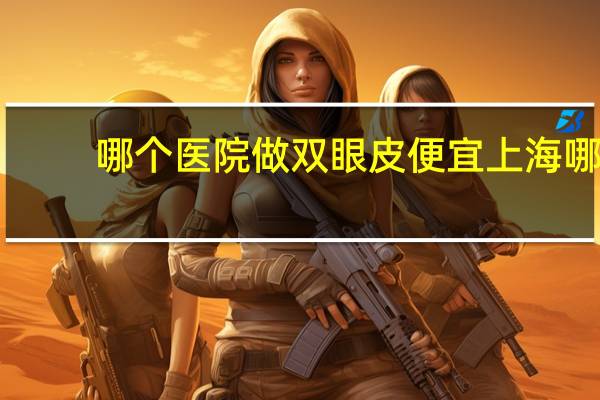 哪个医院做双眼皮便宜 上海哪里做双眼皮和去眼袋最便宜