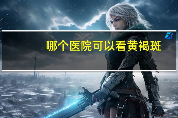 哪个医院可以看黄褐斑(去黄褐斑哪家医院好)