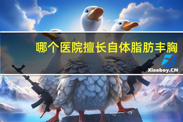 哪个医院擅长自体脂肪丰胸(自体脂肪填充丰胸维持多久)