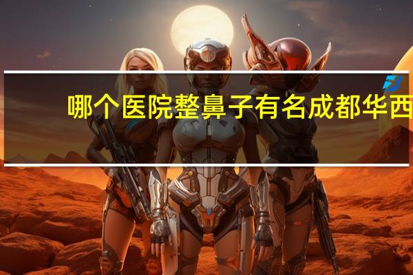 哪个医院整鼻子有名 成都华西医院和重庆新桥医院哪个医院更好