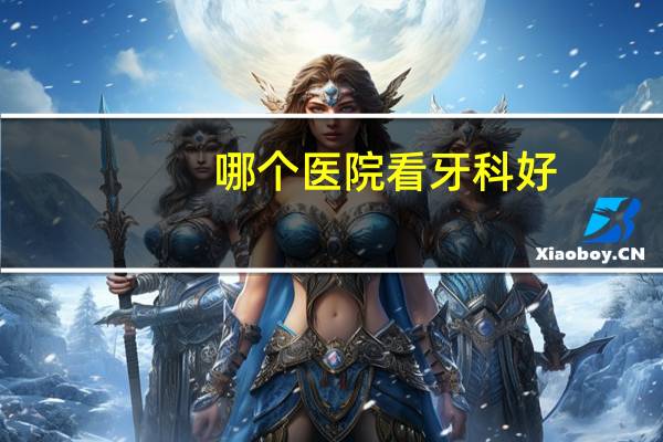 哪个医院看牙科好？看牙那个医院好