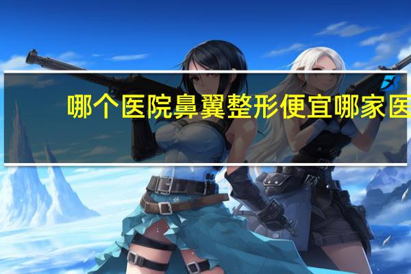 哪个医院鼻翼整形便宜 哪家医院整鼻子比较好