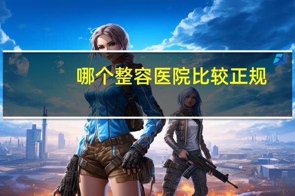 哪个整容医院比较正规(整鼻子怎么选医院)