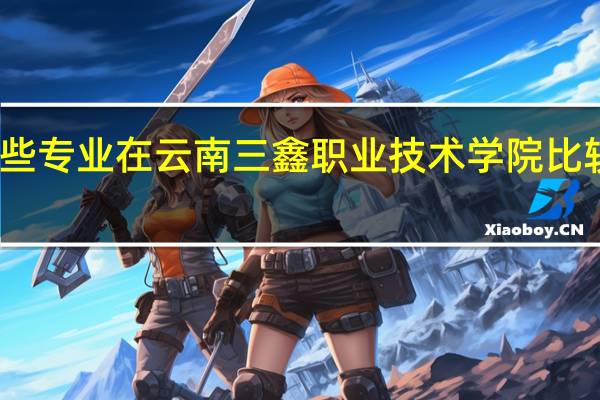 哪些专业在云南三鑫职业技术学院比较受欢迎