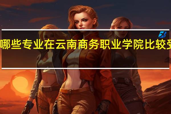 哪些专业在云南商务职业学院比较受欢迎