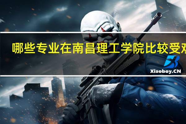 哪些专业在南昌理工学院比较受欢迎