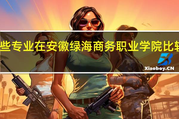 哪些专业在安徽绿海商务职业学院比较受欢迎