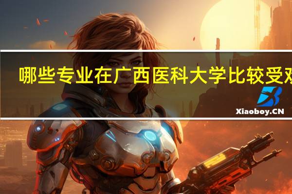 哪些专业在广西医科大学比较受欢迎